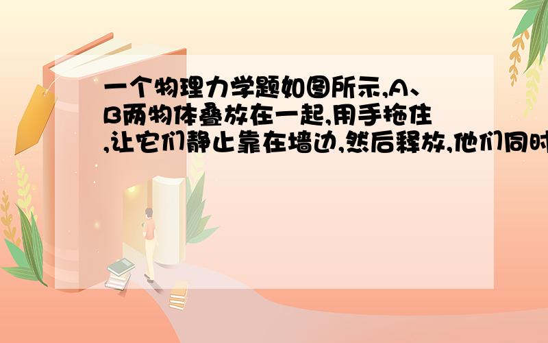 一个物理力学题如图所示,A、B两物体叠放在一起,用手拖住,让它们静止靠在墙边,然后释放,他们同时沿竖直墙面下滑,已知MA大于MB （M 质量）A.物体A只受重力作用B.物体B受重力和A对它的压力C.