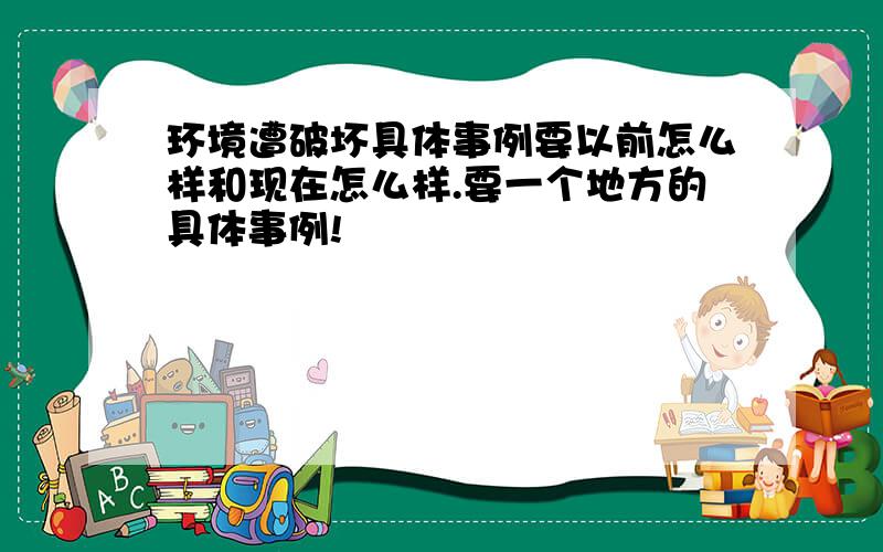 环境遭破坏具体事例要以前怎么样和现在怎么样.要一个地方的具体事例!