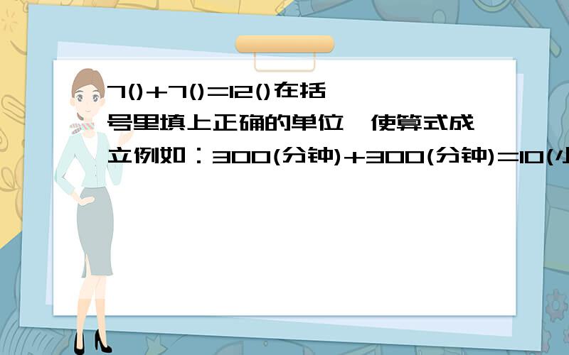 7()+7()=12()在括号里填上正确的单位,使算式成立例如：300(分钟)+300(分钟)=10(小时)