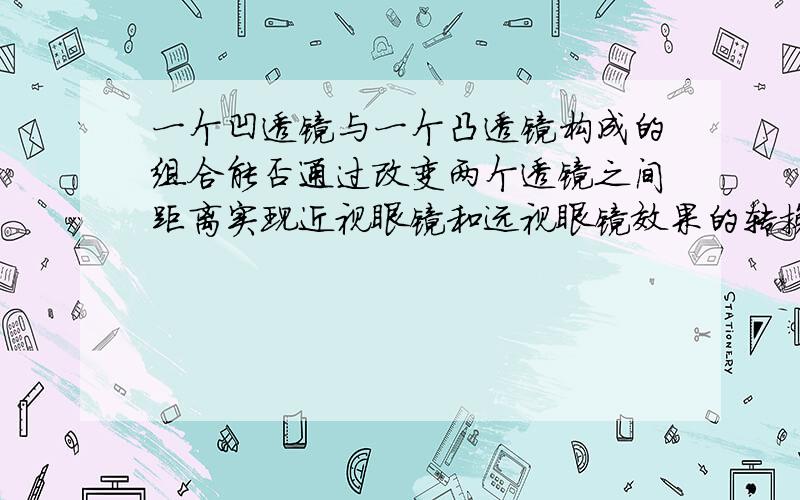 一个凹透镜与一个凸透镜构成的组合能否通过改变两个透镜之间距离实现近视眼镜和远视眼镜效果的转换?就是说能不能再某个距离范围内这个组合的作用和近视眼镜相同?在某个范围内这个