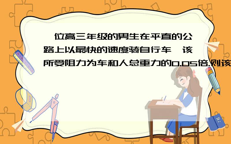 一位高三年级的男生在平直的公路上以最快的速度骑自行车,该所受阻力为车和人总重力的0.05倍.则该男生的功率最接近于：（）A.100W B.250W