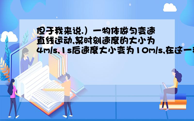 但于我来说.）一物体做匀变速直线运动,某时刻速度的大小为4m/s,1s后速度大小变为10m/s,在这一秒内（ ）A.位移的大小可能小于4m B.位移的大小可能大于10mC.加速度的大小可能小于4m/s^2 D.加速度