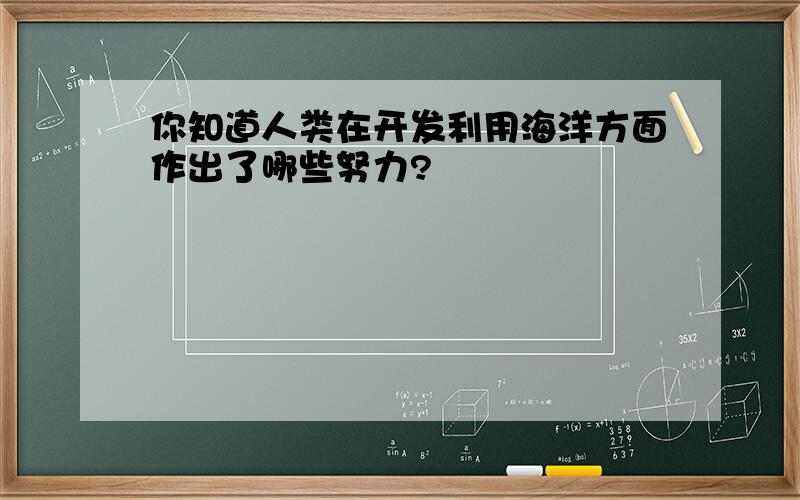 你知道人类在开发利用海洋方面作出了哪些努力?