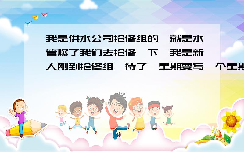 我是供水公司抢修组的,就是水管爆了我们去抢修一下,我是新人刚到抢修组,待了一星期要写一个星期的工作总结,刚到供水每天和师傅骑个摩托到老百姓家修水管,那位好心人可以帮我写一下