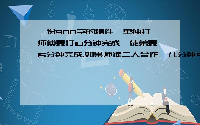 一份900字的稿件,单独打,师傅要打10分钟完成,徒弟要15分钟完成.如果师徒二人合作,几分钟可以打完?