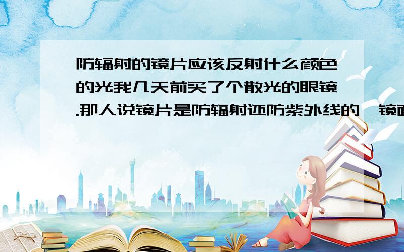 防辐射的镜片应该反射什么颜色的光我几天前买了个散光的眼镜.那人说镜片是防辐射还防紫外线的,镜面反光是黄色的,我想问问这是正常吗?