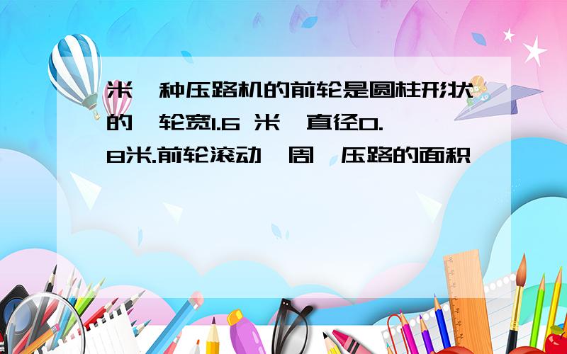 米一种压路机的前轮是圆柱形状的,轮宽1.6 米,直径0.8米.前轮滚动一周,压路的面积