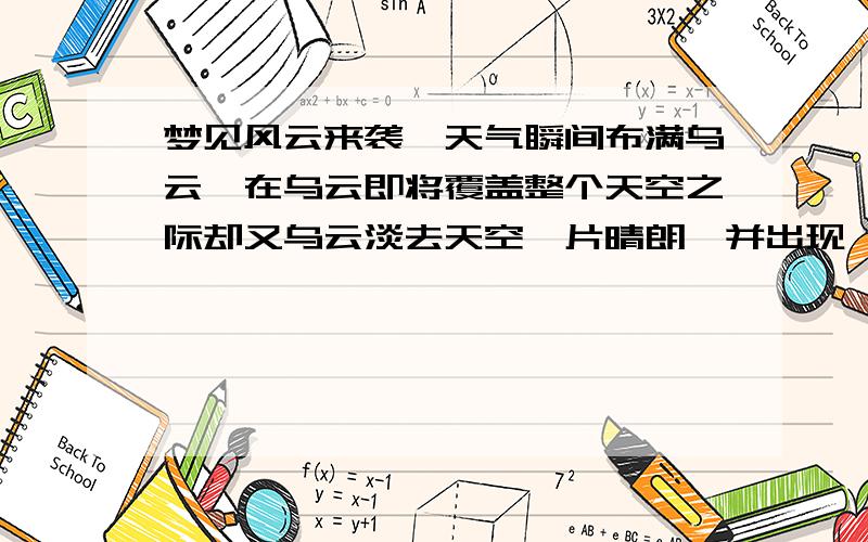 梦见风云来袭,天气瞬间布满乌云,在乌云即将覆盖整个天空之际却又乌云淡去天空一片晴朗,并出现一道彩虹在风雨来时起了大风,并且自己一直在观察着天空的变化