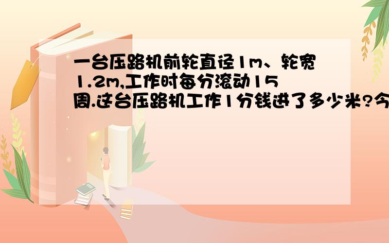 一台压路机前轮直径1m、轮宽1.2m,工作时每分滚动15周.这台压路机工作1分钱进了多少米?今天之前啊