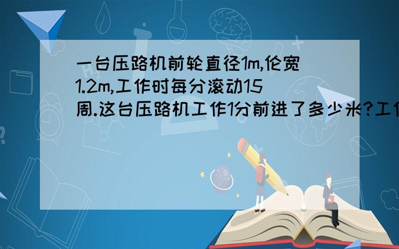 一台压路机前轮直径1m,伦宽1.2m,工作时每分滚动15周.这台压路机工作1分前进了多少米?工作1分前进了多少米?工作1分前轮压过的路面是多少平方米?这是求圆柱这类的