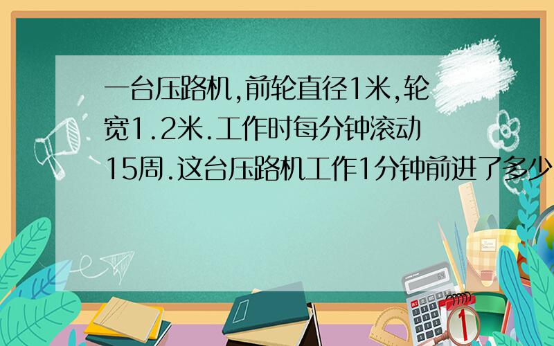 一台压路机,前轮直径1米,轮宽1.2米.工作时每分钟滚动15周.这台压路机工作1分钟前进了多少米?（还有）工作1分钟前轮压路面是多少平方米?（算式）