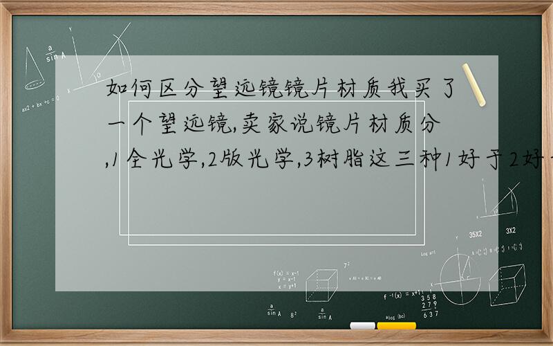 如何区分望远镜镜片材质我买了一个望远镜,卖家说镜片材质分,1全光学,2版光学,3树脂这三种1好于2好于3,买了个全光学镜片的望远镜,东西到手了,可我咋样才能知道这镜片是全光学的啊?2是半