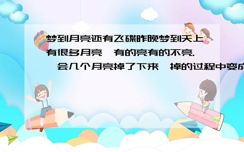 梦到月亮还有飞碟昨晚梦到天上有很多月亮,有的亮有的不亮.一会几个月亮掉了下来,掉的过程中变成了一块类似很长的白玉桥梁之类的东西,调到水里接着很多月亮掉下来,变成了很多飞碟.丛