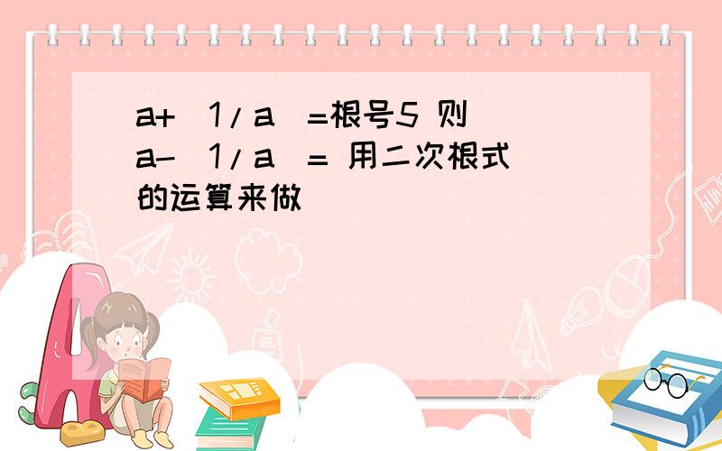 a+(1/a)=根号5 则 a-(1/a)= 用二次根式的运算来做