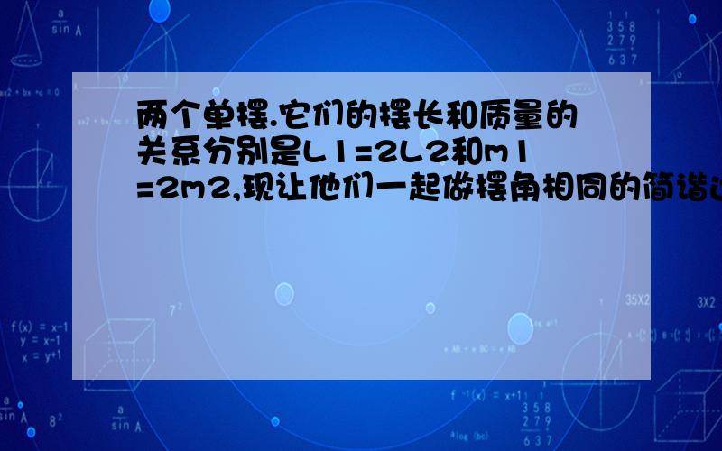 两个单摆.它们的摆长和质量的关系分别是L1=2L2和m1=2m2,现让他们一起做摆角相同的简谐运动,则它们在运动中的最大动能之比为___