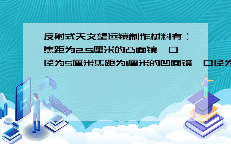 反射式天文望远镜制作材料有：焦距为2.5厘米的凸面镜,口径为5厘米焦距为1厘米的凹面镜,口径为3.75焦距为7厘米的凹面镜,口径为5厘米焦距为10厘米的凸透镜,口径为6.5厘米焦距为35厘米的凸透