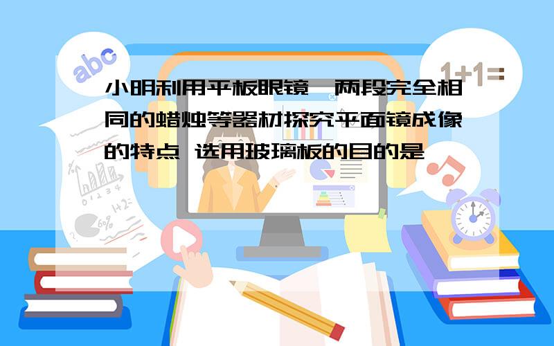 小明利用平板眼镜、两段完全相同的蜡烛等器材探究平面镜成像的特点 选用玻璃板的目的是