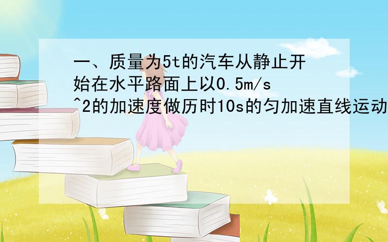 一、质量为5t的汽车从静止开始在水平路面上以0.5m/s^2的加速度做历时10s的匀加速直线运动,阻力是车重的0.1倍,重力加速度取10m/s.求：（1）牵引力的大小（2）6秒末汽车发动机的功率（3）启动