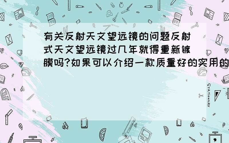 有关反射天文望远镜的问题反射式天文望远镜过几年就得重新镀膜吗?如果可以介绍一款质量好的实用的天文望远镜那就加倍谢谢了（价位500以下）!还有哪位用过凤凰的？听好些人说凤凰的