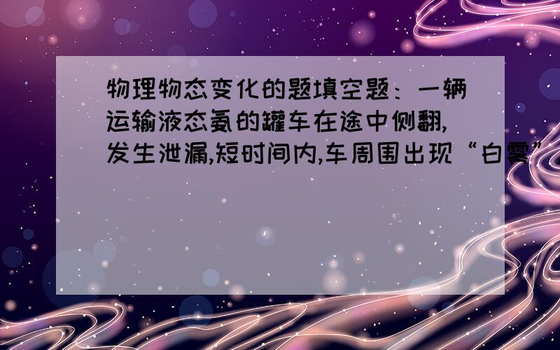 物理物态变化的题填空题：一辆运输液态氨的罐车在途中侧翻,发生泄漏,短时间内,车周围出现“白雾”,这是由于液氨 导致空气中的水蒸气 形成的；消防队员赶到后,冒着生命危险,用湿棉纱