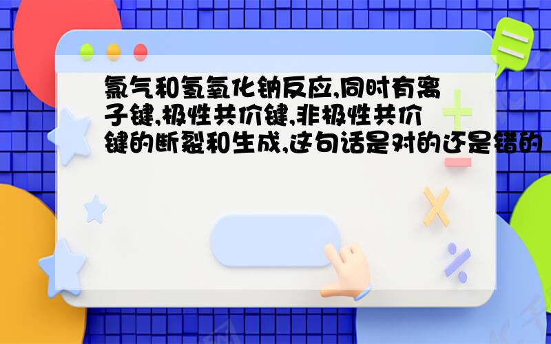 氯气和氢氧化钠反应,同时有离子键,极性共价键,非极性共价键的断裂和生成,这句话是对的还是错的