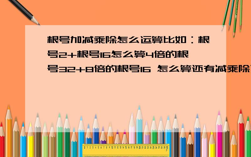 根号加减乘除怎么运算比如：根号2+根号16怎么算4倍的根号32+8倍的根号16 怎么算还有减乘除运算方法 还有根号的化简 如3倍的根号8 怎么化简（要有过程）这些之类的例子请例出例子 让我好