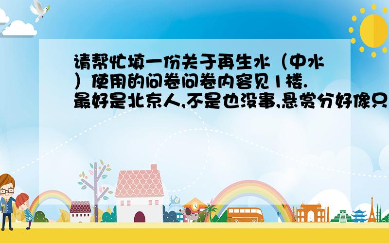 请帮忙填一份关于再生水（中水）使用的问卷问卷内容见1楼.最好是北京人,不是也没事,悬赏分好像只能给一个人,不过我会多开几个窗口,若您不在乎这个分直接在这里回复更加感谢.