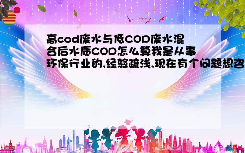 高cod废水与低COD废水混合后水质COD怎么算我是从事环保行业的,经验疏浅,现在有个问题想咨询各位大侠,就是高COD的废水与低COD的废水中和后的水怎么算COD,能不能根据两个原水（高COD与低COD）