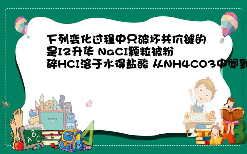 下列变化过程中只破坏共价键的是I2升华 NaCI颗粒被粉碎HCI溶于水得盐酸 从NH4CO3中闻到了刺激性气味为什么