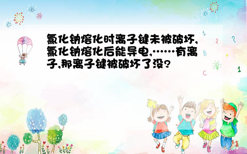 氯化钠熔化时离子键未被破坏,氯化钠熔化后能导电,……有离子,那离子键被破坏了没?