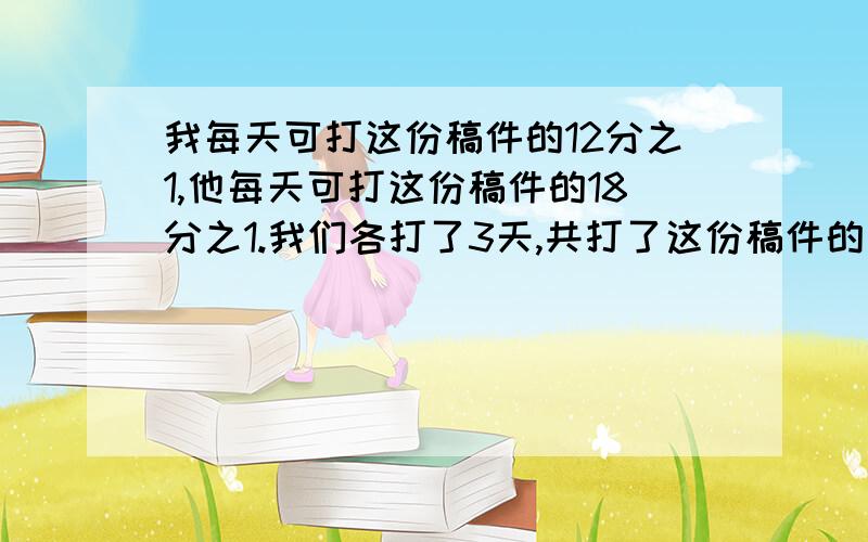 我每天可打这份稿件的12分之1,他每天可打这份稿件的18分之1.我们各打了3天,共打了这份稿件的几分之几?