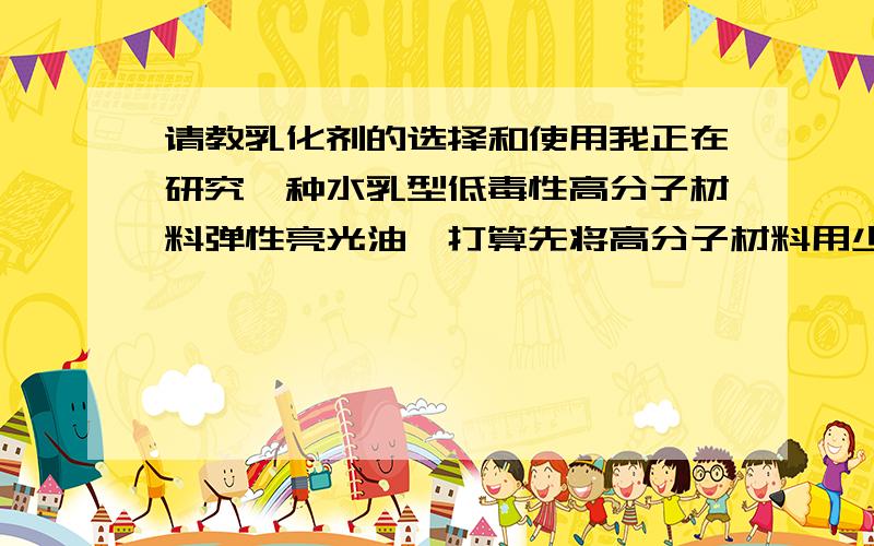请教乳化剂的选择和使用我正在研究一种水乳型低毒性高分子材料弹性亮光油,打算先将高分子材料用少量芳香烃类化学溶剂溶解然后制成水乳液,想请教高手老师一般使用的乳化剂有哪些?怎