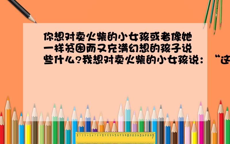 你想对卖火柴的小女孩或者像她一样贫困而又充满幻想的孩子说些什么?我想对卖火柴的小女孩说：“这个社会对你是多么不公平!你那么小,就要上街靠卖火柴为生；你那么乖巧,却要在大年夜