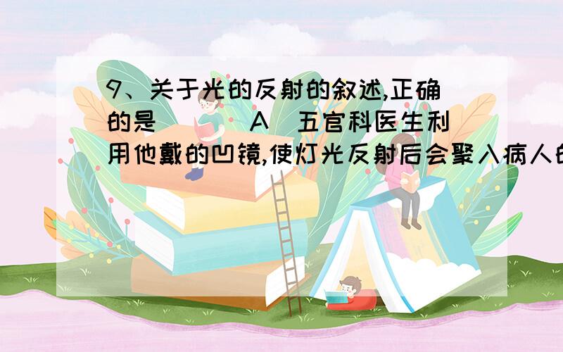 9、关于光的反射的叙述,正确的是( )．A．五官科医生利用他戴的凹镜,使灯光反射后会聚入病人的耳孔B．反射面粗糙不平时,光照上去不遵守反射定律C．黑板“反光”的原因是黑板和粉笔字都