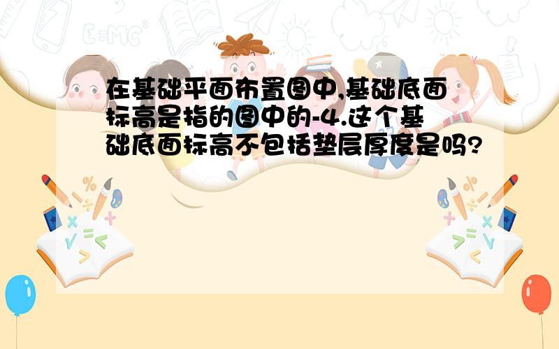 在基础平面布置图中,基础底面标高是指的图中的-4.这个基础底面标高不包括垫层厚度是吗?