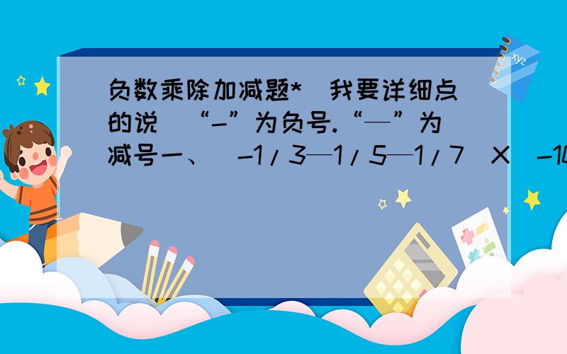 负数乘除加减题*（我要详细点的说）“-”为负号.“—”为减号一、（-1/3—1/5—1/7）X（-105）二、2007X1.2345+8.7654X2007+2007X0.0001