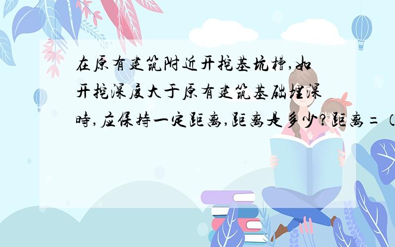 在原有建筑附近开挖基坑槽,如开挖深度大于原有建筑基础埋深时,应保持一定距离,距离是多少?距离=（1~2）*原有建筑基础底面标高与坑槽底标高之差.为什么?