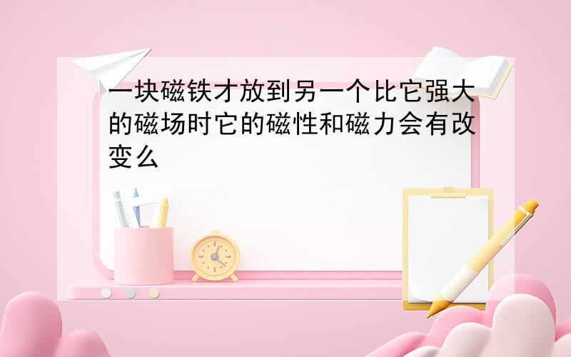 一块磁铁才放到另一个比它强大的磁场时它的磁性和磁力会有改变么