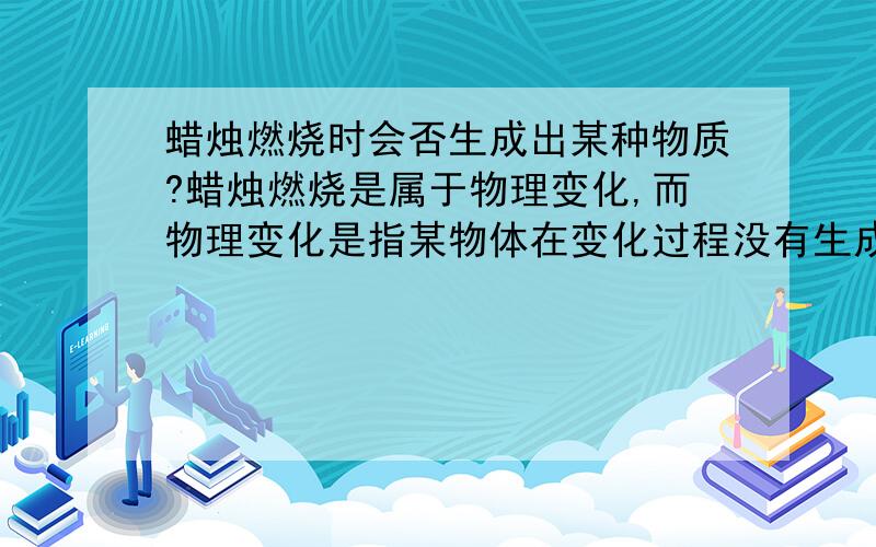 蜡烛燃烧时会否生成出某种物质?蜡烛燃烧是属于物理变化,而物理变化是指某物体在变化过程没有生成其他新的物质.所以,我认为蜡烛燃烧时没有生成其他新的物质请问,我的想法正确吗?