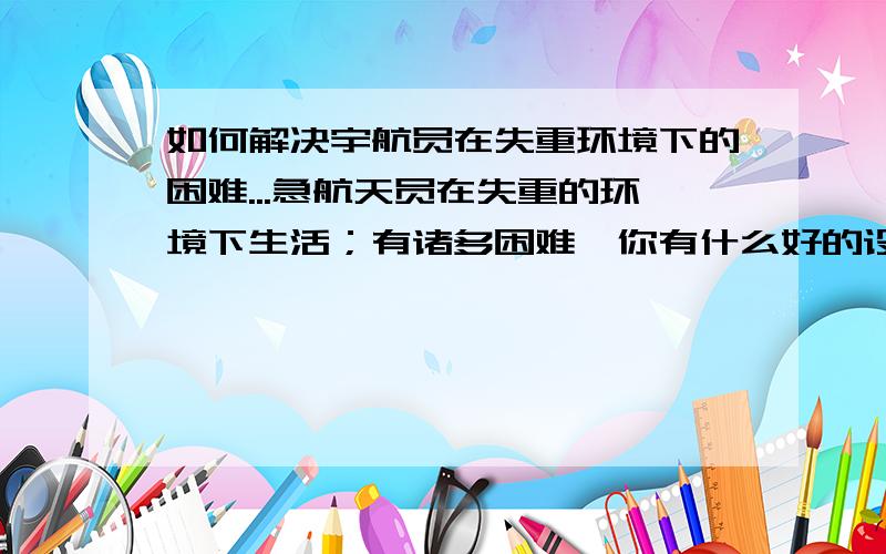 如何解决宇航员在失重环境下的困难...急航天员在失重的环境下生活；有诸多困难,你有什么好的设想,可以为他们解决一些困难呢?