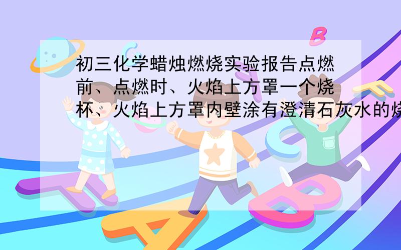 初三化学蜡烛燃烧实验报告点燃前、点燃时、火焰上方罩一个烧杯、火焰上方罩内壁涂有澄清石灰水的烧杯、用烧杯底部对着火焰烧一会、用烧杯完全罩住蜡烛、熄灭后 的 现象观察及描述