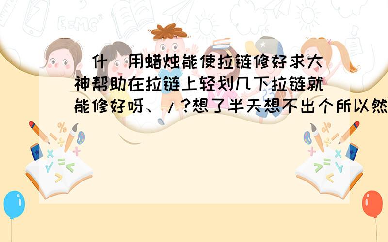 為什麼用蜡烛能使拉链修好求大神帮助在拉链上轻划几下拉链就能修好呀、/?想了半天想不出个所以然来,晕死呀,帮个忙,