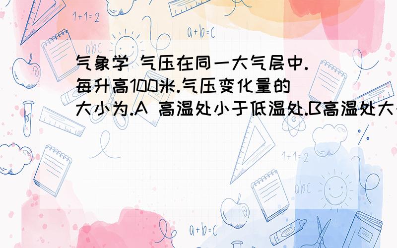 气象学 气压在同一大气层中.每升高100米.气压变化量的大小为.A 高温处小于低温处.B高温处大于低温处.C 高温处等于低温处.D变化与温度无关.我想知道为什么是A 我个人偏向B.升高100米.气温是