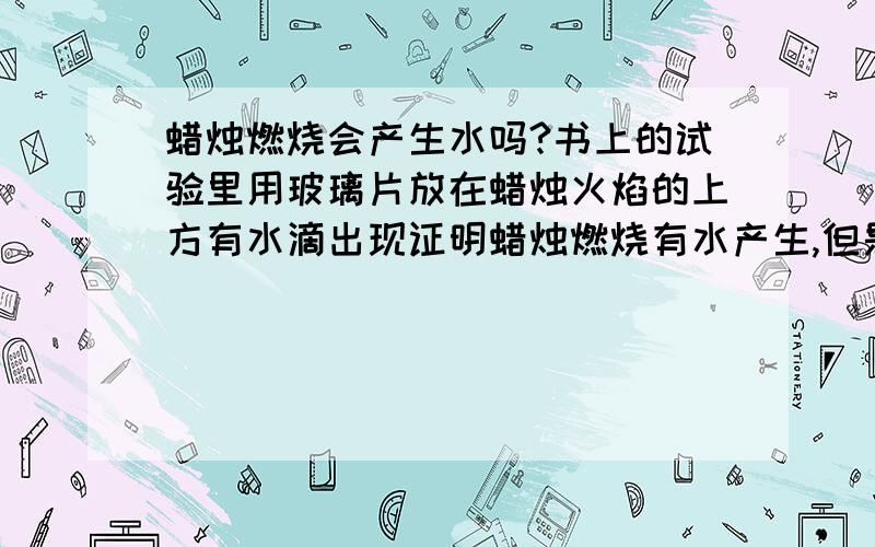 蜡烛燃烧会产生水吗?书上的试验里用玻璃片放在蜡烛火焰的上方有水滴出现证明蜡烛燃烧有水产生,但是我觉得：蜡烛燃烧产生水,由于温度高于100度而成气态,气态不可见,所以在玻璃上不应