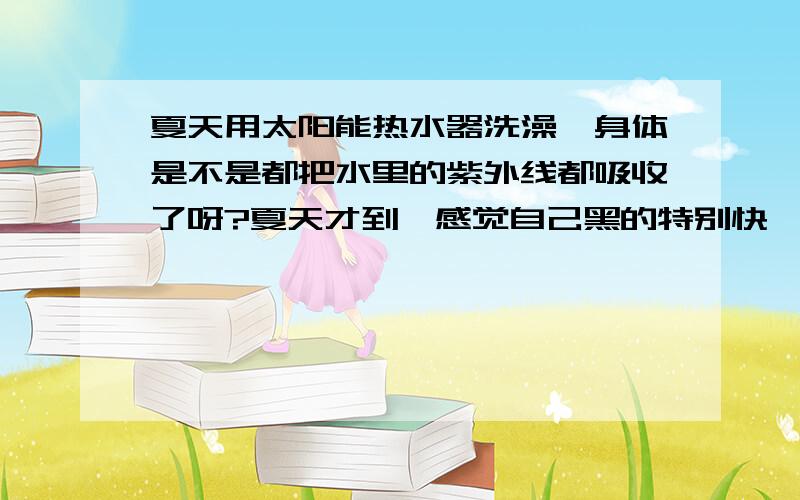 夏天用太阳能热水器洗澡,身体是不是都把水里的紫外线都吸收了呀?夏天才到,感觉自己黑的特别快,一直都用太阳能洗澡,是不是真的会吸收水里的紫外线,有谁知道的?``` 期待ing...