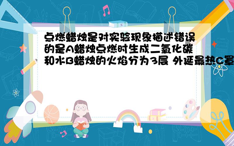 点燃蜡烛是对实验现象描述错误的是A蜡烛点燃时生成二氧化碳和水B蜡烛的火焰分为3层 外延最热C罩在火焰上方的烧杯内壁有水珠出现D将C中的烧杯取下、迅速向烧杯里导入少量的澄清石灰水