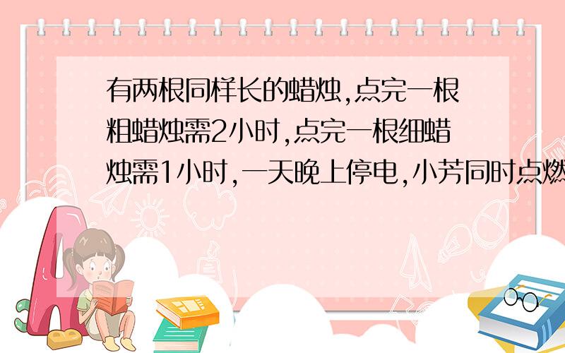 有两根同样长的蜡烛,点完一根粗蜡烛需2小时,点完一根细蜡烛需1小时,一天晚上停电,小芳同时点燃两根蜡烛,若干分钟后,来电后同时熄灭两根蜡烛,发现粗蜡烛的长度是细蜡烛的2倍,问：停电