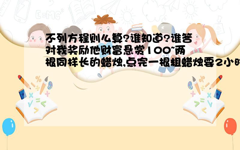 不列方程则么算?谁知道?谁答对我奖励他财富悬赏100~两根同样长的蜡烛,点完一根粗蜡烛要2小时,而点完一根细蜡烛要1小时,一天晚上停电,小芳同时点燃了这两根蜡烛看书,若干分钟后来点了,