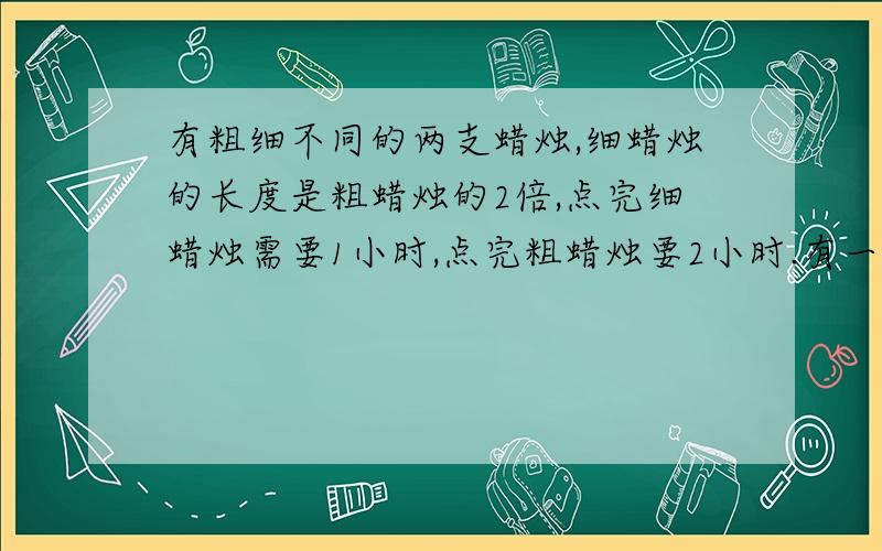 有粗细不同的两支蜡烛,细蜡烛的长度是粗蜡烛的2倍,点完细蜡烛需要1小时,点完粗蜡烛要2小时.有一次停电,将这样两支蜡烛同时点燃,来电时,发现两支蜡烛所剩长度一样,则这次停电共停了多