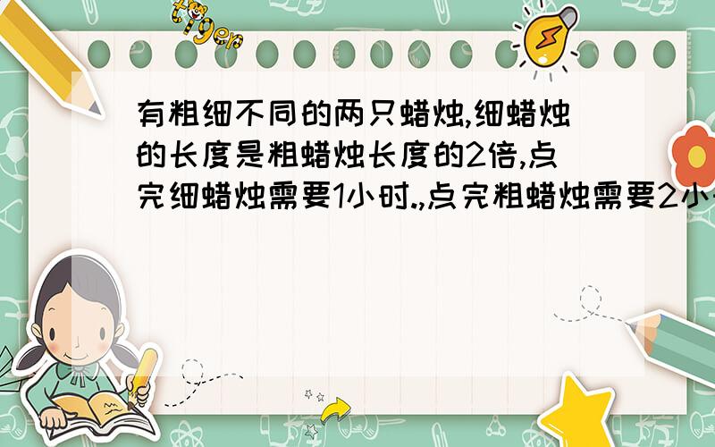 有粗细不同的两只蜡烛,细蜡烛的长度是粗蜡烛长度的2倍,点完细蜡烛需要1小时.,点完粗蜡烛需要2小时,有次停电将这两只蜡烛同时点燃,来电时发现两只蜡烛所剩长度一样,则此次停电共停了多